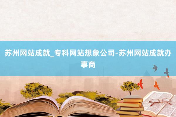 苏州网站成就_专科网站想象公司-苏州网站成就办事商