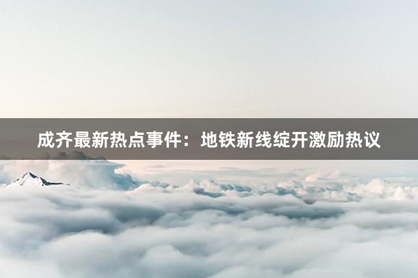成齐最新热点事件：地铁新线绽开激励热议