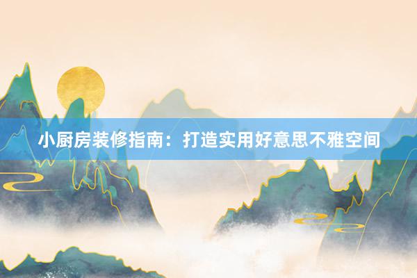 小厨房装修指南：打造实用好意思不雅空间