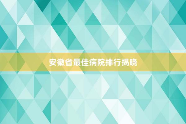 安徽省最佳病院排行揭晓